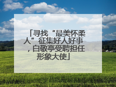 寻找“最美怀柔人”征集好人好事，白敬亭受聘担任形象大使