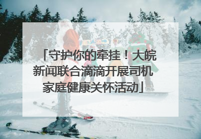 守护你的牵挂！大皖新闻联合滴滴开展司机家庭健康关怀活动