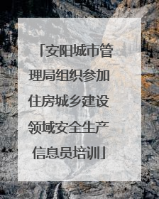 安阳城市管理局组织参加住房城乡建设领域安全生产信息员培训