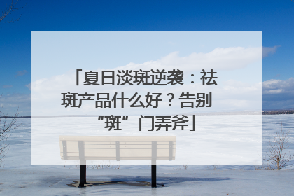 夏日淡斑逆袭：祛斑产品什么好？告别“斑”门弄斧