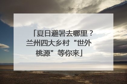 夏日避暑去哪里？兰州四大乡村“世外桃源”等你来