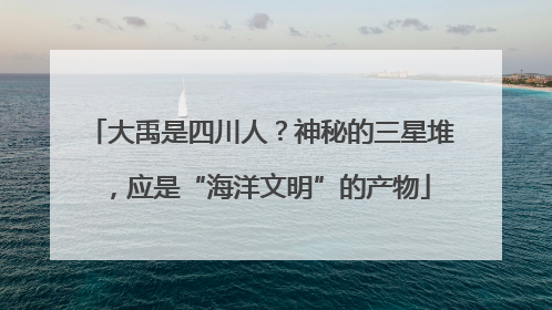 大禹是四川人？神秘的三星堆，应是“海洋文明”的产物