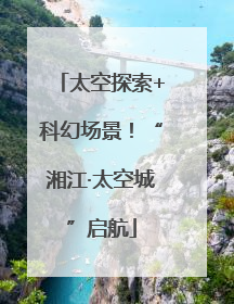 太空探索+科幻场景！“湘江·太空城”启航