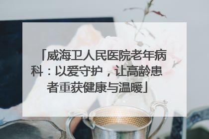 威海卫人民医院老年病科：以爱守护，让高龄患者重获健康与温暖