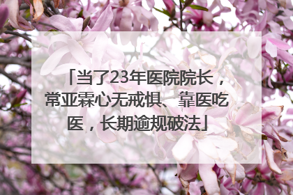 当了23年医院院长，常亚霖心无戒惧、靠医吃医，长期逾规破法