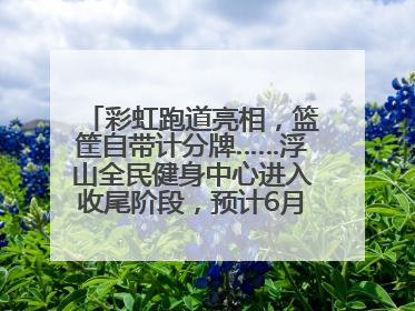 彩虹跑道亮相，篮筐自带计分牌……浮山全民健身中心进入收尾阶段，预计6月30日试运营