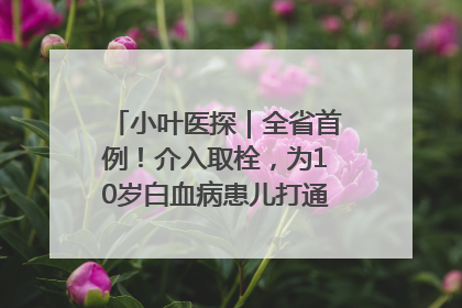 小叶医探｜全省首例！介入取栓，为10岁白血病患儿打通生命之“脉”