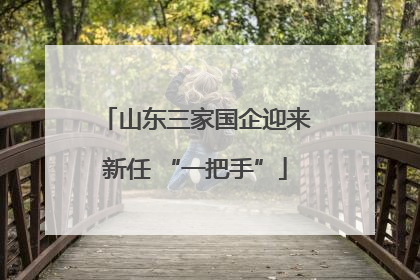 山东三家国企迎来新任 “一把手”