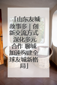 山东友城故事多｜创新交流方式 深化多元合作 聊城加速构建全球友城新格局