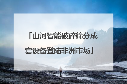 山河智能破碎筛分成套设备登陆非洲市场
