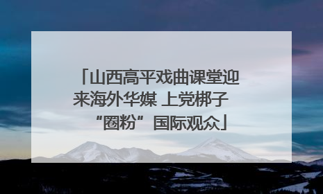 山西高平戏曲课堂迎来海外华媒 上党梆子“圈粉”国际观众