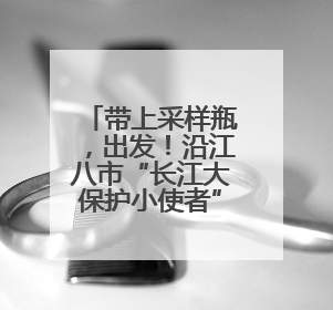 带上采样瓶，出发！沿江八市“长江大保护小使者”第七年相约“智探长江 童心护绿 ”