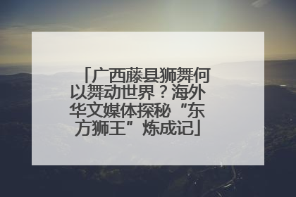 广西藤县狮舞何以舞动世界？海外华文媒体探秘“东方狮王”炼成记