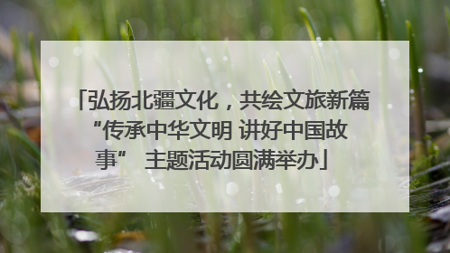 弘扬北疆文化，共绘文旅新篇 “传承中华文明 讲好中国故事” 主题活动圆满举办