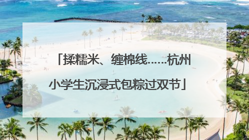 揉糯米、缠棉线……杭州小学生沉浸式包粽过双节