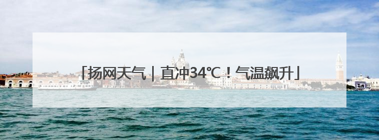 扬网天气｜直冲34℃！气温飙升