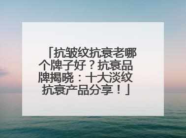 抗皱纹抗衰老哪个牌子好？抗衰品牌揭晓：十大淡纹抗衰产品分享！