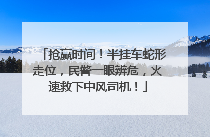 抢赢时间！半挂车蛇形走位，民警一眼辨危，火速救下中风司机！