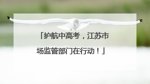 护航中高考，江苏市场监管部门在行动！