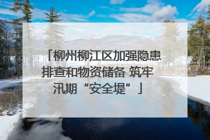 柳州柳江区加强隐患排查和物资储备 筑牢汛期“安全堤”