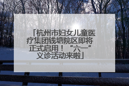 杭州市妇女儿童医疗集团钱塘院区即将正式启用！“六一”义诊活动来啦