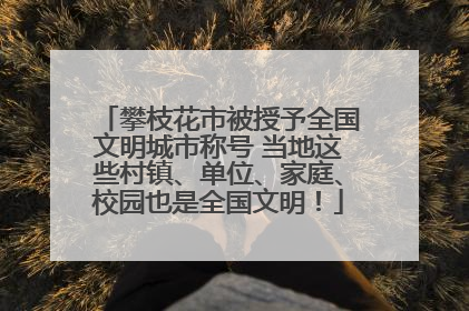 攀枝花市被授予全国文明城市称号 当地这些村镇、单位、家庭、校园也是全国文明！