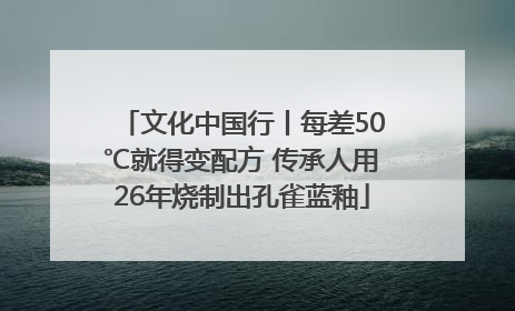 文化中国行丨每差50℃就得变配方 传承人用26年烧制出孔雀蓝釉