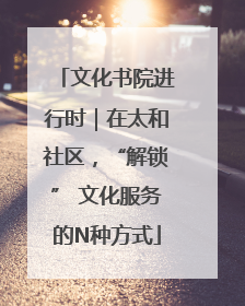文化书院进行时｜在太和社区，“解锁” 文化服务的N种方式