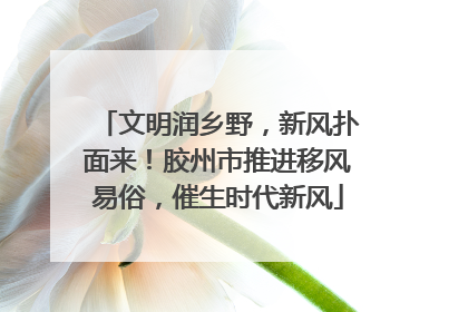 文明润乡野，新风扑面来！胶州市推进移风易俗，催生时代新风