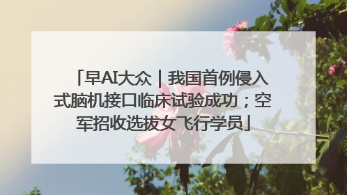 早AI大众｜我国首例侵入式脑机接口临床试验成功；空军招收选拔女飞行学员