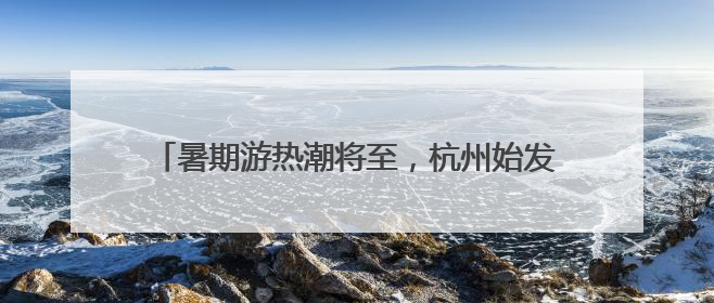 暑期游热潮将至，杭州始发新增、加密多条直达航线