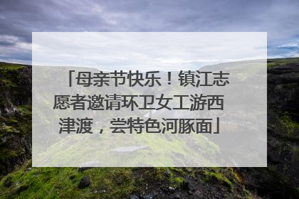 母亲节快乐！镇江志愿者邀请环卫女工游西津渡，尝特色河豚面