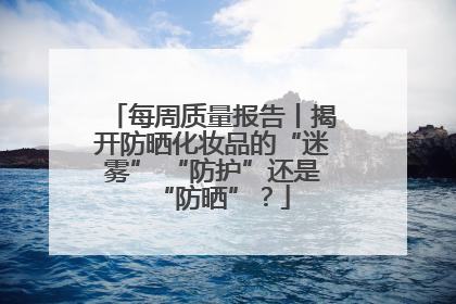 每周质量报告丨揭开防晒化妆品的“迷雾” “防护”还是“防晒”？