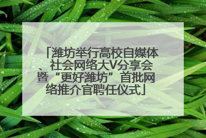 潍坊举行高校自媒体、社会网络大V分享会暨“更好潍坊”首批网络推介官聘任仪式