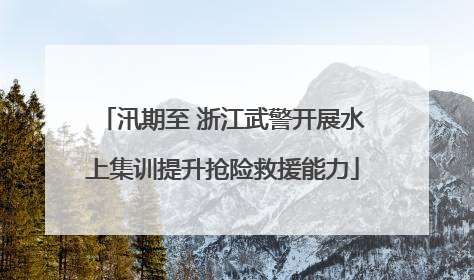 汛期至 浙江武警开展水上集训提升抢险救援能力