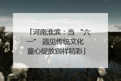 河南淮滨：当 “六一” 遇见传统文化 童心绽放别样精彩