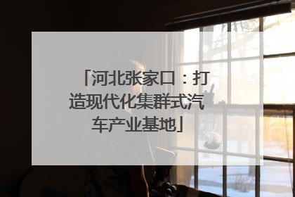 河北张家口：打造现代化集群式汽车产业基地