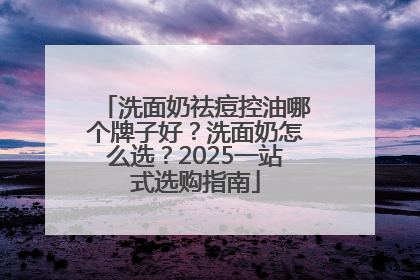 洗面奶祛痘控油哪个牌子好？洗面奶怎么选？2025一站式选购指南