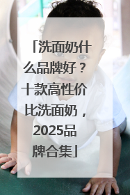 洗面奶什么品牌好？十款高性价比洗面奶，2025品牌合集