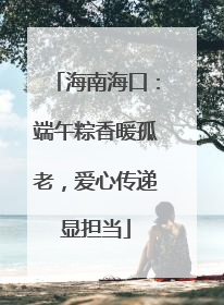 海南海口：端午粽香暖孤老，爱心传递显担当