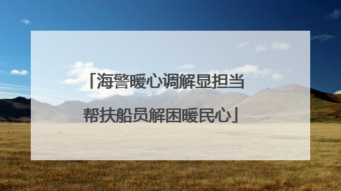 海警暖心调解显担当 帮扶船员解困暖民心