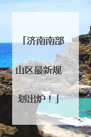 济南南部山区最新规划出炉！