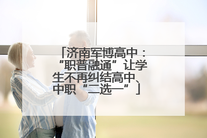 济南军博高中：“职普融通”让学生不再纠结高中、中职“二选一”