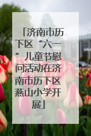 济南市历下区“六一”儿童节慰问活动在济南市历下区燕山小学开展