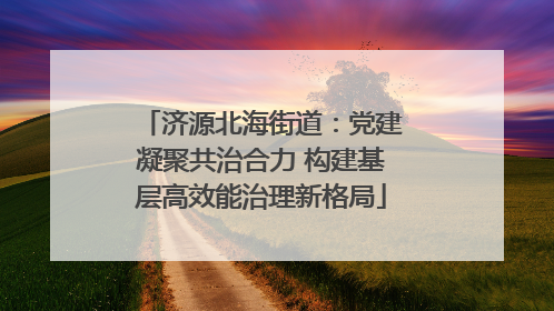济源北海街道：党建凝聚共治合力 构建基层高效能治理新格局