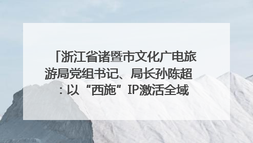 浙江省诸暨市文化广电旅游局党组书记、局长孙陈超：以“西施”IP激活全域旅游 打造县域文旅融合新标杆｜第七届全国县域旅游研究成果发布系列活动