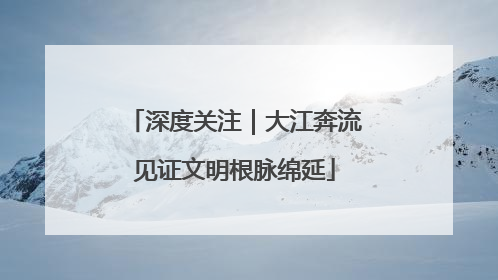 深度关注｜大江奔流见证文明根脉绵延