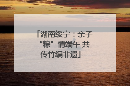 湖南绥宁：亲子“粽”情端午 共传竹编非遗