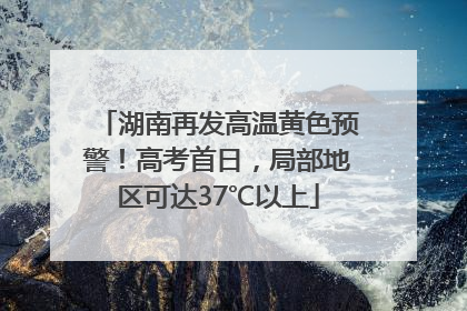 湖南再发高温黄色预警！高考首日，局部地区可达37℃以上