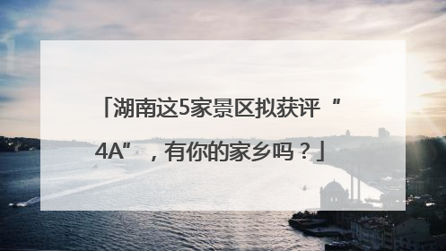 湖南这5家景区拟获评“4A”，有你的家乡吗？